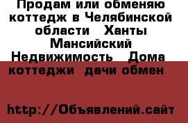 Продам или обменяю коттедж в Челябинской области - Ханты-Мансийский Недвижимость » Дома, коттеджи, дачи обмен   